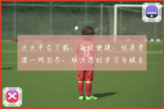头头平台下载，高效便捷，优质资源一网打尽，助力您的学习与娱乐