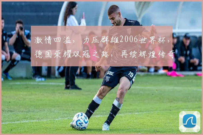 激情四溢，力压群雄2006世界杯，德国荣耀双冠之路，再续辉煌传奇，再创辉煌时刻