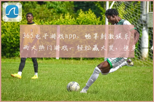 365电子游戏app，畅享刺激娱乐，两大热门游戏，轻松赢大奖，快来下载体验