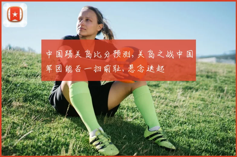 中国踢关岛比分预测,关岛之战中国军团能否一扫前耻,悬念迭起